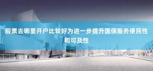 股票去哪里开户比较好为进一步提升医保服务便民性和可及性