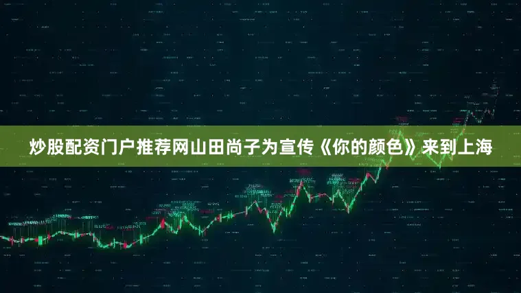 炒股配资门户推荐网山田尚子为宣传《你的颜色》来到上海