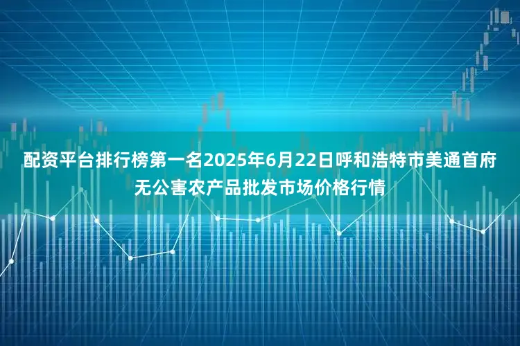 配资平台排行榜第一名2025年6月22日呼和浩特市美通首府无公害农产品批发市场价格行情