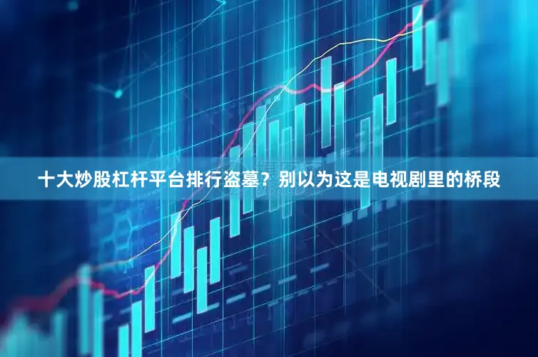 十大炒股杠杆平台排行盗墓？别以为这是电视剧里的桥段