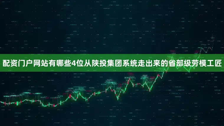 配资门户网站有哪些4位从陕投集团系统走出来的省部级劳模工匠
