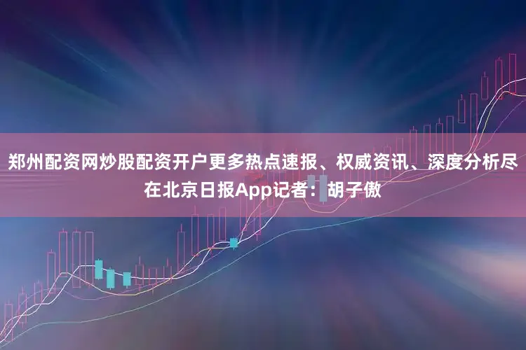 郑州配资网炒股配资开户更多热点速报、权威资讯、深度分析尽在北京日报App记者：胡子傲