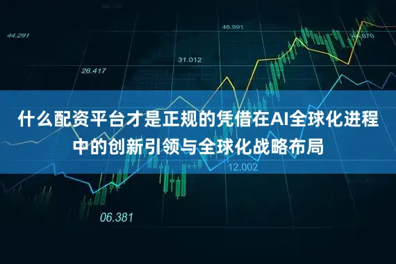 什么配资平台才是正规的凭借在AI全球化进程中的创新引领与全球化战略布局