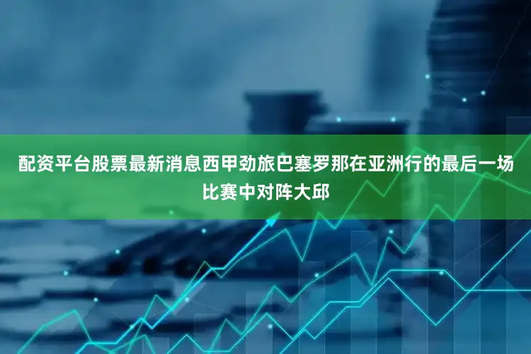 配资平台股票最新消息西甲劲旅巴塞罗那在亚洲行的最后一场比赛中对阵大邱