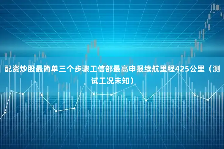 配资炒股最简单三个步骤工信部最高申报续航里程425公里（测试工况未知）